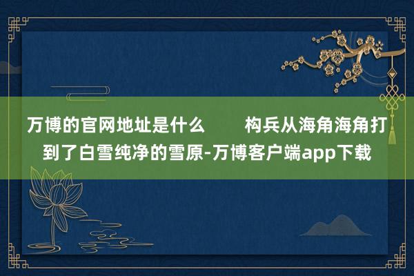 万博的官网地址是什么        构兵从海角海角打到了白雪纯净的雪原-万博客户端app下载