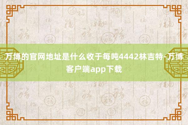万博的官网地址是什么收于每吨4442林吉特-万博客户端app下载