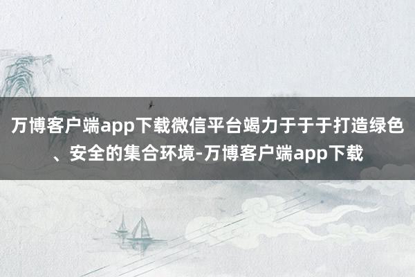 万博客户端app下载微信平台竭力于于于打造绿色、安全的集合环境-万博客户端app下载
