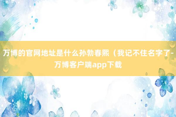 万博的官网地址是什么孙勃春熙（我记不住名字了-万博客户端app下载