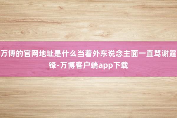万博的官网地址是什么当着外东说念主面一直骂谢霆锋-万博客户端app下载