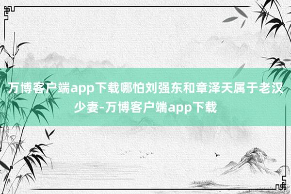 万博客户端app下载哪怕刘强东和章泽天属于老汉少妻-万博客户端app下载