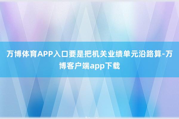 万博体育APP入口要是把机关业绩单元沿路算-万博客户端app下载