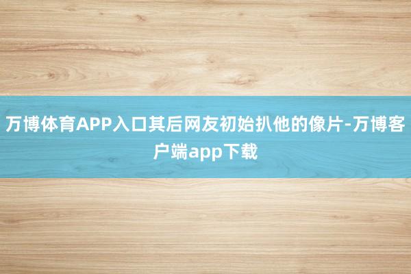 万博体育APP入口其后网友初始扒他的像片-万博客户端app下载