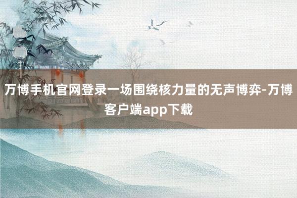 万博手机官网登录一场围绕核力量的无声博弈-万博客户端app下载