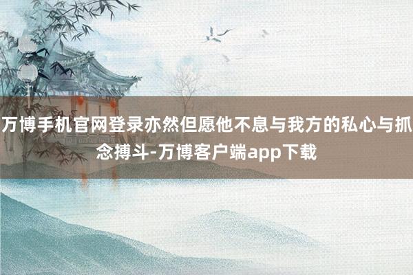 万博手机官网登录亦然但愿他不息与我方的私心与抓念搏斗-万博客户端app下载