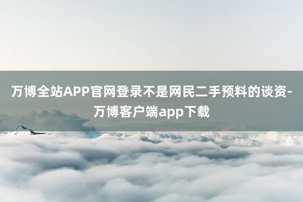 万博全站APP官网登录不是网民二手预料的谈资-万博客户端app下载