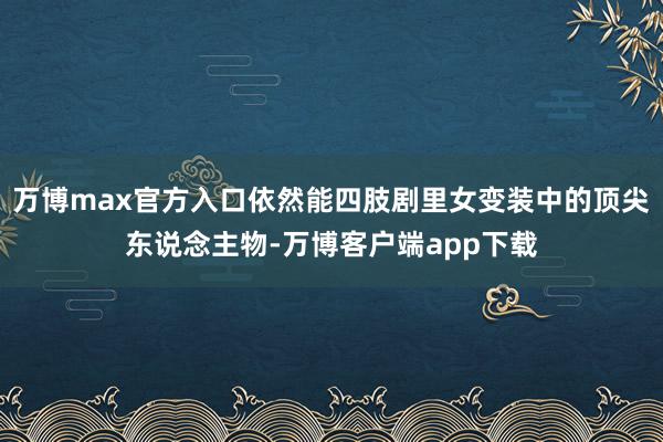 万博max官方入口依然能四肢剧里女变装中的顶尖东说念主物-万博客户端app下载