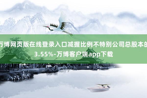 万博网页版在线登录入口减握比例不特别公司总股本的3.55%-万博客户端app下载