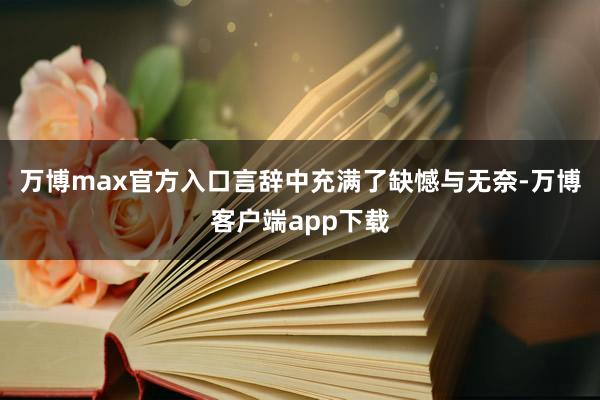 万博max官方入口言辞中充满了缺憾与无奈-万博客户端app下载
