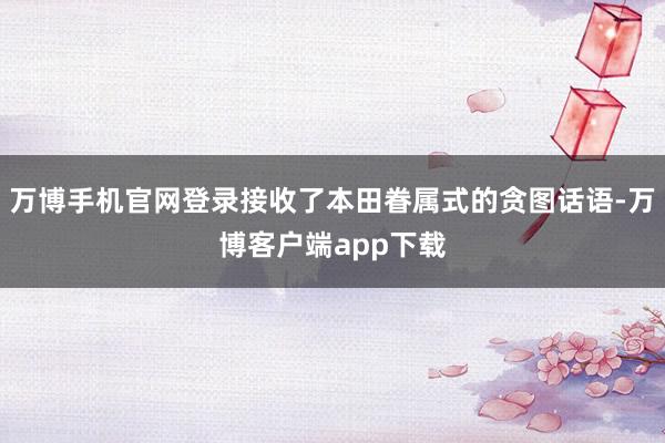 万博手机官网登录接收了本田眷属式的贪图话语-万博客户端app下载