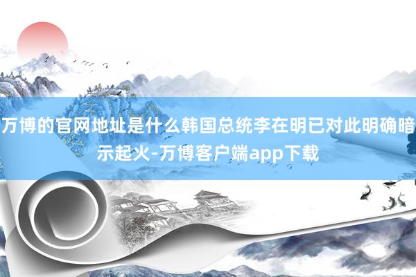 万博的官网地址是什么韩国总统李在明已对此明确暗示起火-万博客户端app下载