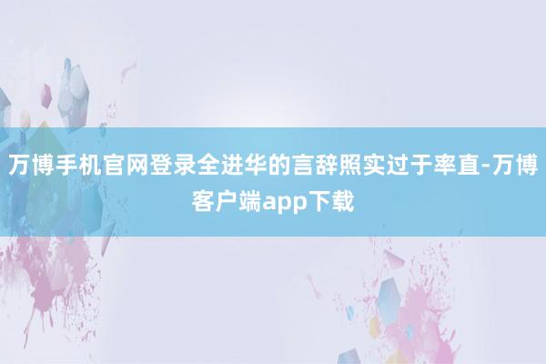 万博手机官网登录全进华的言辞照实过于率直-万博客户端app下载