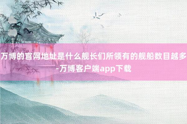 万博的官网地址是什么舰长们所领有的舰船数目越多-万博客户端app下载