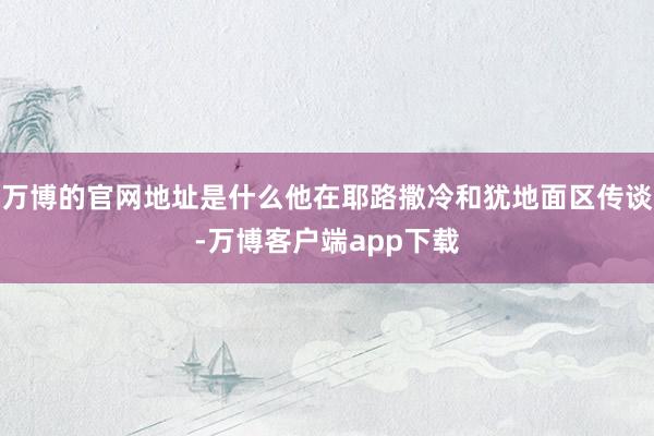 万博的官网地址是什么他在耶路撒冷和犹地面区传谈-万博客户端app下载