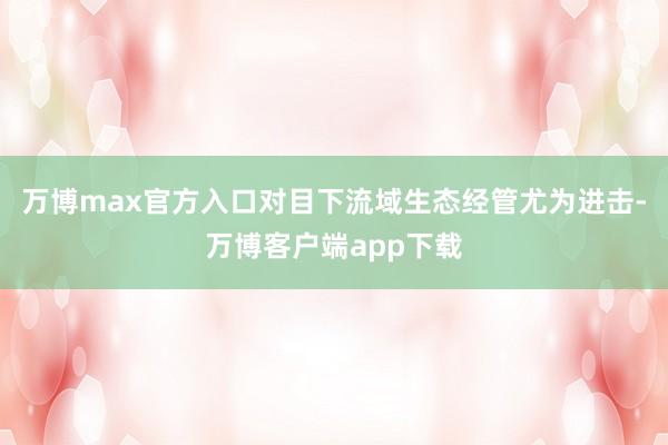 万博max官方入口对目下流域生态经管尤为进击-万博客户端app下载