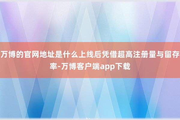 万博的官网地址是什么上线后凭借超高注册量与留存率-万博客户端app下载