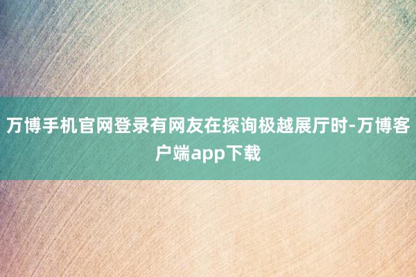 万博手机官网登录有网友在探询极越展厅时-万博客户端app下载