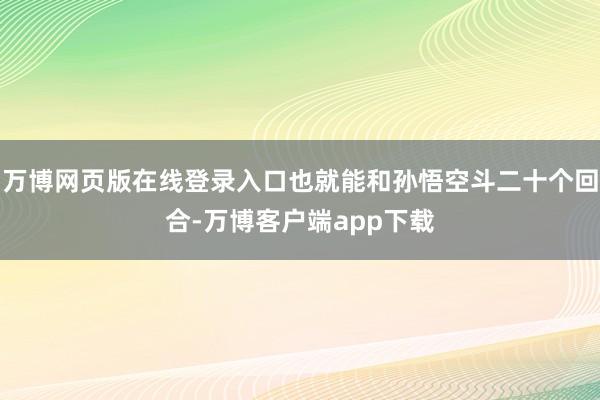 万博网页版在线登录入口也就能和孙悟空斗二十个回合-万博客户端app下载
