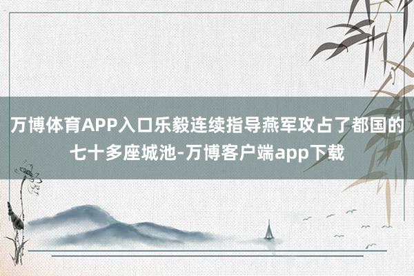 万博体育APP入口乐毅连续指导燕军攻占了都国的七十多座城池-万博客户端app下载