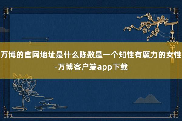 万博的官网地址是什么陈数是一个知性有魔力的女性-万博客户端app下载