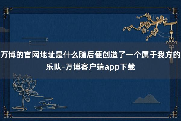 万博的官网地址是什么随后便创造了一个属于我方的乐队-万博客户端app下载