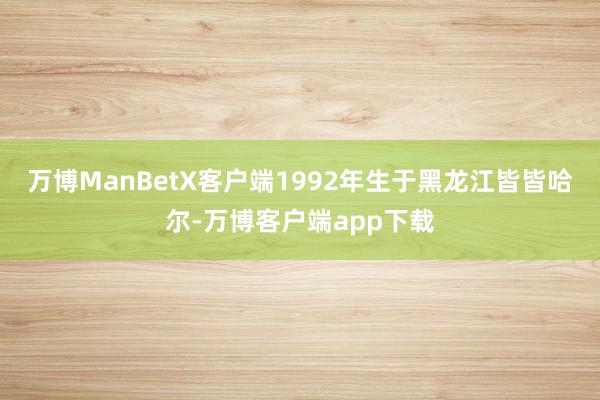 万博ManBetX客户端1992年生于黑龙江皆皆哈尔-万博客户端app下载