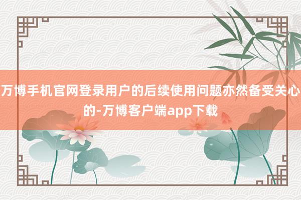万博手机官网登录用户的后续使用问题亦然备受关心的-万博客户端app下载