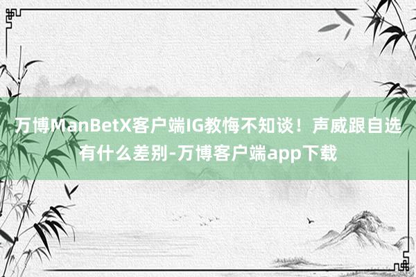万博ManBetX客户端IG教悔不知谈！声威跟自选有什么差别-万博客户端app下载