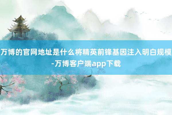 万博的官网地址是什么将精英前锋基因注入明白规模-万博客户端app下载