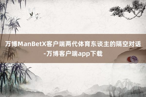 万博ManBetX客户端两代体育东谈主的隔空对话-万博客户端app下载