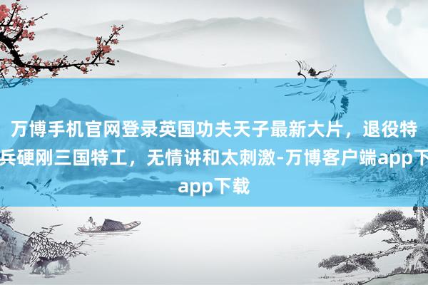 万博手机官网登录英国功夫天子最新大片，退役特种兵硬刚三国特工，无情讲和太刺激-万博客户端app下载