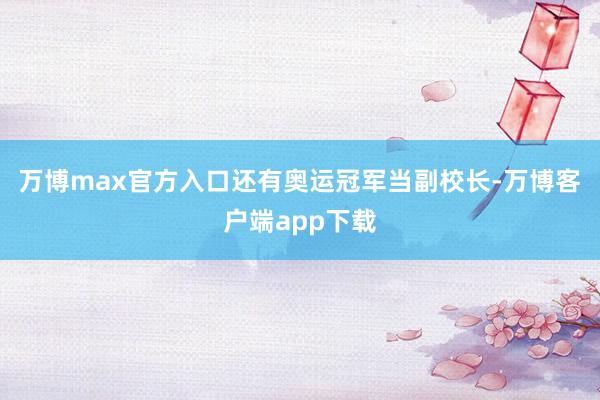 万博max官方入口还有奥运冠军当副校长-万博客户端app下载