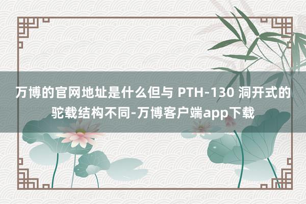 万博的官网地址是什么但与 PTH-130 洞开式的驼载结构不同-万博客户端app下载