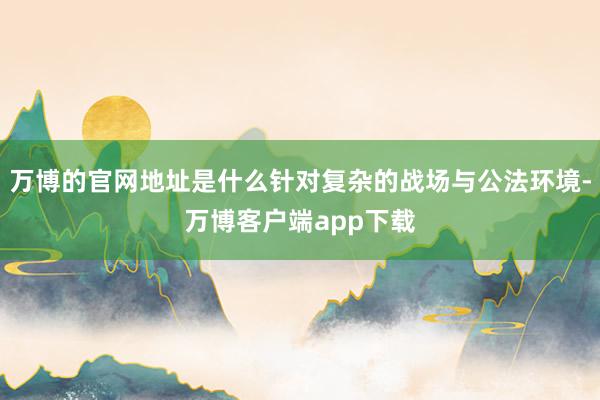 万博的官网地址是什么针对复杂的战场与公法环境-万博客户端app下载