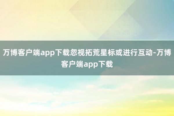 万博客户端app下载忽视拓荒星标或进行互动-万博客户端app下载