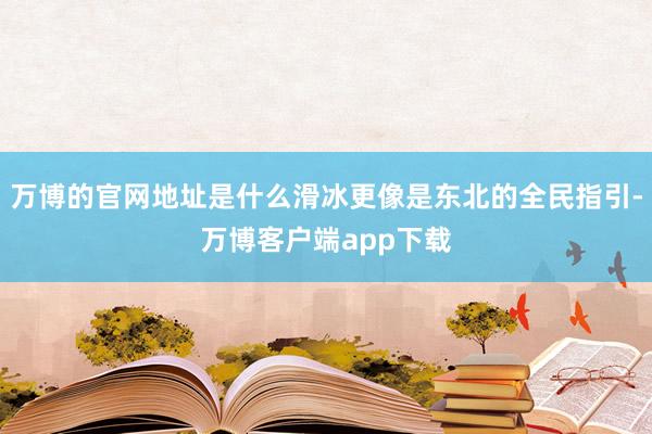 万博的官网地址是什么滑冰更像是东北的全民指引-万博客户端app下载