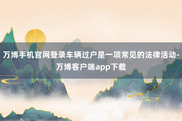 万博手机官网登录车辆过户是一项常见的法律活动-万博客户端app下载