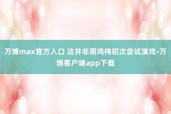 万博max官方入口 这并非周鸿祎初次尝试演戏-万博客户端app下载