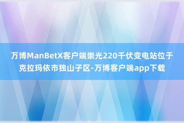 万博ManBetX客户端崇光220千伏变电站位于克拉玛依市独山子区-万博客户端app下载