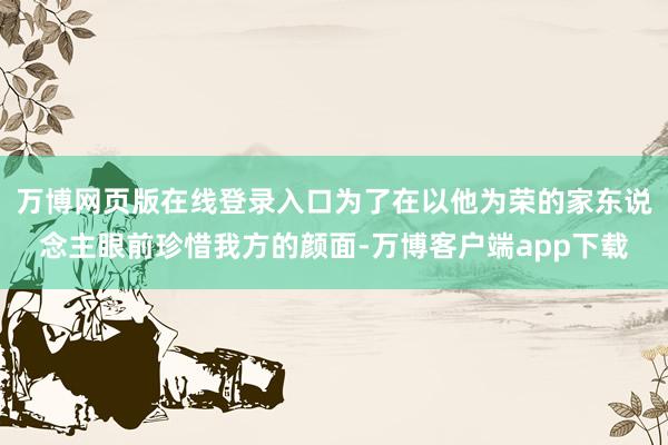 万博网页版在线登录入口为了在以他为荣的家东说念主眼前珍惜我方的颜面-万博客户端app下载