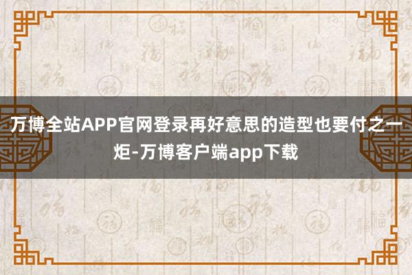 万博全站APP官网登录再好意思的造型也要付之一炬-万博客户端app下载