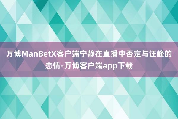 万博ManBetX客户端宁静在直播中否定与汪峰的恋情-万博客户端app下载