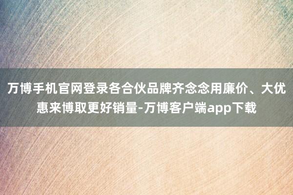 万博手机官网登录各合伙品牌齐念念用廉价、大优惠来博取更好销量-万博客户端app下载