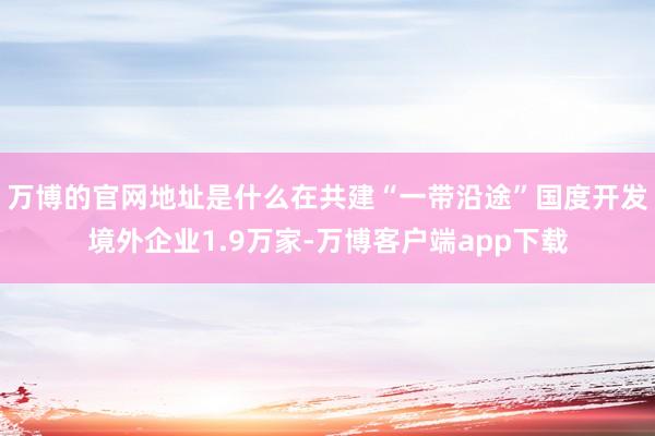 万博的官网地址是什么在共建“一带沿途”国度开发境外企业1.9万家-万博客户端app下载