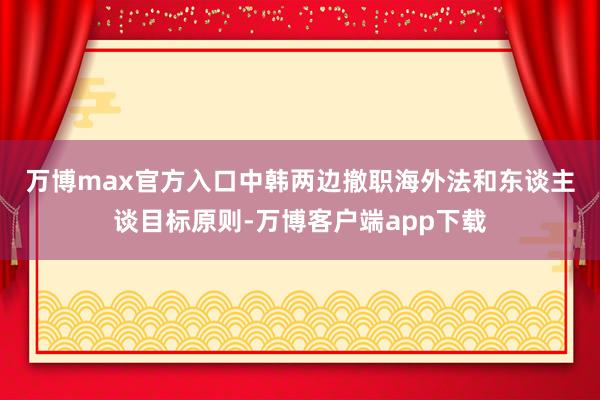 万博max官方入口　　中韩两边撤职海外法和东谈主谈目标原则-万博客户端app下载
