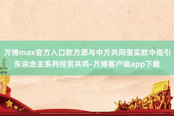 万博max官方入口欧方愿与中方共同落实欧中指引东说念主系列经贸共鸣-万博客户端app下载