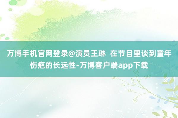 万博手机官网登录@演员王琳  在节目里谈到童年伤疤的长远性-万博客户端app下载