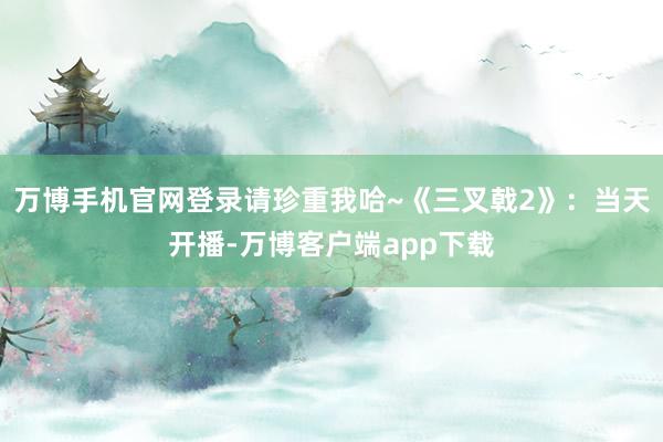 万博手机官网登录请珍重我哈~《三叉戟2》：当天开播-万博客户端app下载