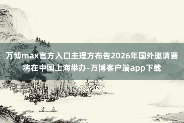 万博max官方入口主理方布告2026年国外邀请赛将在中国上海举办-万博客户端app下载